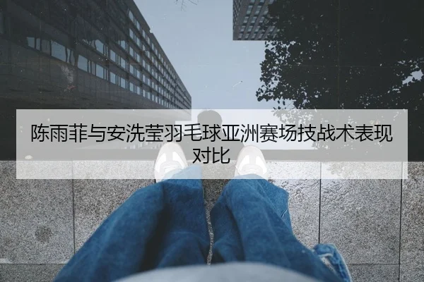 陈雨菲与安洗莹羽毛球亚洲赛场技战术表现对比
